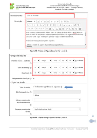 Ministério da Educação
Secretaria de Educação Profissional e Tecnológica
Instituto Federal de Educação, Ciência e Tecnologia de Goiás
Direção de Educação a Distância
Instituto Federal de Goiás | Manual do Professor Formador – Cursos e-Tec IFG
32
Figura 43: Tela de configuração da tarefa – parte 1
Figura 44: Tela de configuração da tarefa – parte 2
 