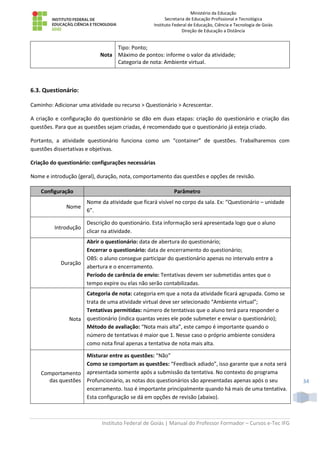 Ministério da Educação
Secretaria de Educação Profissional e Tecnológica
Instituto Federal de Educação, Ciência e Tecnologia de Goiás
Direção de Educação a Distância
Instituto Federal de Goiás | Manual do Professor Formador – Cursos e-Tec IFG
34
Nota
Tipo: Ponto;
Máximo de pontos: informe o valor da atividade;
Categoria de nota: Ambiente virtual.
6.3. Questionário:
Caminho: Adicionar uma atividade ou recurso > Questionário > Acrescentar.
A criação e configuração do questionário se dão em duas etapas: criação do questionário e criação das
questões. Para que as questões sejam criadas, é recomendado que o questionário já esteja criado.
Portanto, a atividade questionário funciona como um “container” de questões. Trabalharemos com
questões dissertativas e objetivas.
Criação do questionário: configurações necessárias
Nome e introdução (geral), duração, nota, comportamento das questões e opções de revisão.
Configuração Parâmetro
Nome
Nome da atividade que ficará visível no corpo da sala. Ex: “Questionário – unidade
6”.
Introdução
Descrição do questionário. Esta informação será apresentada logo que o aluno
clicar na atividade.
Duração
Abrir o questionário: data de abertura do questionário;
Encerrar o questionário: data de encerramento do questionário;
OBS: o aluno consegue participar do questionário apenas no intervalo entre a
abertura e o encerramento.
Período de carência de envio: Tentativas devem ser submetidas antes que o
tempo expire ou elas não serão contabilizadas.
Nota
Categoria de nota: categoria em que a nota da atividade ficará agrupada. Como se
trata de uma atividade virtual deve ser selecionado “Ambiente virtual”;
Tentativas permitidas: número de tentativas que o aluno terá para responder o
questionário (indica quantas vezes ele pode submeter e enviar o questionário);
Método de avaliação: “Nota mais alta”, este campo é importante quando o
número de tentativas é maior que 1. Nesse caso o próprio ambiente considera
como nota final apenas a tentativa de nota mais alta.
Comportamento
das questões
Misturar entre as questões: “Não”
Como se comportam as questões: “Feedback adiado”, isso garante que a nota será
apresentada somente após a submissão da tentativa. No contexto do programa
Profuncionário, as notas dos questionários são apresentadas apenas após o seu
encerramento. Isso é importante principalmente quando há mais de uma tentativa.
Esta configuração se dá em opções de revisão (abaixo).
 
