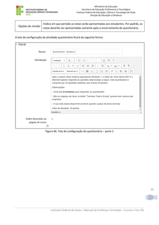 Ministério da Educação
Secretaria de Educação Profissional e Tecnológica
Instituto Federal de Educação, Ciência e Tecnologia de Goiás
Direção de Educação a Distância
Instituto Federal de Goiás | Manual do Professor Formador – Cursos e-Tec IFG
35
Opções de revisão
Inidica em que período as notas serão apresentadas aos estudantes. Por padrão, as
notas deverão ser apresentadas somente após o encerramento do questionário.
A tela de configuração da atividade questionário ficará da seguinte forma:
Figura 46: Tela de configuração do questionário – parte 1
 