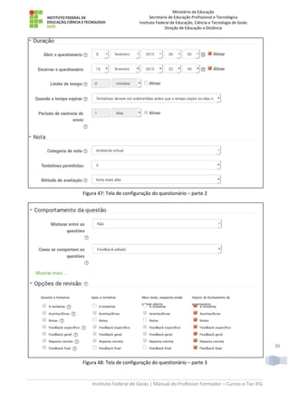 Ministério da Educação
Secretaria de Educação Profissional e Tecnológica
Instituto Federal de Educação, Ciência e Tecnologia de Goiás
Direção de Educação a Distância
Instituto Federal de Goiás | Manual do Professor Formador – Cursos e-Tec IFG
36
Figura 47: Tela de configuração do questionário – parte 2
Figura 48: Tela de configuração do questionário – parte 3
 