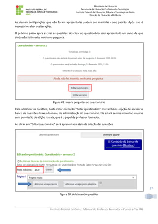 Ministério da Educação
Secretaria de Educação Profissional e Tecnológica
Instituto Federal de Educação, Ciência e Tecnologia de Goiás
Direção de Educação a Distância
Instituto Federal de Goiás | Manual do Professor Formador – Cursos e-Tec IFG
37
As demais configurações que não foram apresentadas podem ser mantidas como padrão. Após isso é
necessário salvar as alterações.
O próximo passo agora é criar as questões. Ao clicar no questionário será apresentado um aviso de que
ainda não foi inserida nenhuma pergunta.
Figura 49: inserir perguntas ao questionário
Para adicionar as questões, basta clicar no botão “Editar questionário”. Há também a opção de acessar o
banco de questões através do menu de administração do questionário. Ele estará sempre visível ao usuário
com permissão de edição na sala, que é o papel de professor formador.
Ao clicar em “Editar questionário” será apresentada a tela de criação das questões.
Figura 50: Adicionando questões
 