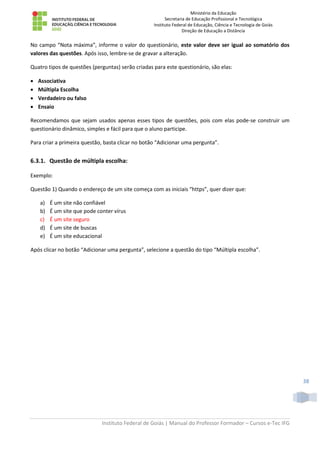 Ministério da Educação
Secretaria de Educação Profissional e Tecnológica
Instituto Federal de Educação, Ciência e Tecnologia de Goiás
Direção de Educação a Distância
Instituto Federal de Goiás | Manual do Professor Formador – Cursos e-Tec IFG
38
No campo “Nota máxima”, informe o valor do questionário, este valor deve ser igual ao somatório dos
valores das questões. Após isso, lembre-se de gravar a alteração.
Quatro tipos de questões (perguntas) serão criadas para este questionário, são elas:
 Associativa
 Múltipla Escolha
 Verdadeiro ou falso
 Ensaio
Recomendamos que sejam usados apenas esses tipos de questões, pois com elas pode-se construir um
questionário dinâmico, simples e fácil para que o aluno participe.
Para criar a primeira questão, basta clicar no botão “Adicionar uma pergunta”.
6.3.1. Questão de múltipla escolha:
Exemplo:
Questão 1) Quando o endereço de um site começa com as iniciais “https”, quer dizer que:
a) É um site não confiável
b) É um site que pode conter vírus
c) É um site seguro
d) É um site de buscas
e) É um site educacional
Após clicar no botão “Adicionar uma pergunta”, selecione a questão do tipo “Múltipla escolha”.
 