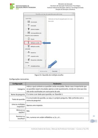 Ministério da Educação
Secretaria de Educação Profissional e Tecnológica
Instituto Federal de Educação, Ciência e Tecnologia de Goiás
Direção de Educação a Distância
Instituto Federal de Goiás | Manual do Professor Formador – Cursos e-Tec IFG
39
Figura 51: Questão de múltipla escolha
Configurações necessárias:
Configuração Parâmetro
Categoria
Indica a qual contexto as questões serão vinculadas. Neste caso é importante que
as questões sejam vinculadas apenas a este questionário, tendo em vista que elas
não serão reutilizadas em outra parte da sala.
Nome da pergunta É o nome a ser dado para questão, ex: Questão 1.
Texto da questão
É o enunciado da questão, ou seja, é a própria pergunta. Não confunda com o
nome da pergunta!
Uma ou múltiplas
respostas?
Apenas uma resposta
Misturar as
opções?
Não
Numerar as
escolhas?
Sim, numerar em ordem alfabética: a, b, c, d...
 