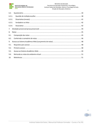 Ministério da Educação
Secretaria de Educação Profissional e Tecnológica
Instituto Federal de Educação, Ciência e Tecnologia de Goiás
Direção de Educação a Distância
Instituto Federal de Goiás | Manual do Professor Formador – Cursos e-Tec IFG
4
6.3. Questionário:....................................................................................................................................... 34
6.3.1. Questão de múltipla escolha:.......................................................................................................... 38
6.3.2. Dissertativa (ensaio):....................................................................................................................... 41
6.3.3. Verdadeiro ou falso: ........................................................................................................................ 42
6.3.4. Associativa:...................................................................................................................................... 42
7. Atividade presencial (prova presencial): ................................................................................................. 44
8. Notas: ...................................................................................................................................................... 45
8.1. Composição das notas:........................................................................................................................ 45
8.2. Conferindo o somatório de notas: ...................................................................................................... 46
9. Acesso ao Sistema Acadêmico Web (Lançamento de notas).................................................................. 48
9.1. Requisitos para acesso: ....................................................................................................................... 48
9.2. Primeiro acesso: .................................................................................................................................. 48
9.3. Acesso ao Sistema Acadêmico Web:................................................................................................... 49
9.4. Retirando as notas do ambiente virtual:............................................................................................. 51
10. Referências:......................................................................................................................................... 51
 