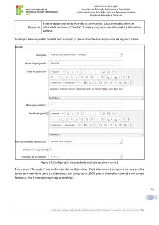 Ministério da Educação
Secretaria de Educação Profissional e Tecnológica
Instituto Federal de Educação, Ciência e Tecnologia de Goiás
Direção de Educação a Distância
Instituto Federal de Goiás | Manual do Professor Formador – Cursos e-Tec IFG
40
Respostas
É neste espaço que serão inseridas as alternativas. Cada alternativa deve ser
adicionada como uma “Escolha”. É neste espaço que será dito qual é a alternativa
correta.
Tendo por base a questão descrita com exemplo, o preenchimento dos campos será da seguinte forma:
Figura 52: Configuração da questão de múltipla escolha – parte 1
É no campo “Respostas” que serão inseridas as alternativas. Cada alternativa é composta de uma escolha
(onde será inserido o texto da alternativa), um campo nota (100% para a alternativa correta) e um campo
feedback (não é necessário que seja preenchido).
 