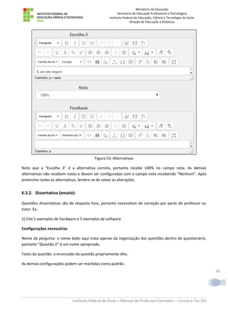 Ministério da Educação
Secretaria de Educação Profissional e Tecnológica
Instituto Federal de Educação, Ciência e Tecnologia de Goiás
Direção de Educação a Distância
Instituto Federal de Goiás | Manual do Professor Formador – Cursos e-Tec IFG
41
Figura 53: Alternativas
Note que a “Escolha 3” é a alternativa correta, portanto recebe 100% no campo nota. As demais
alternativas não recebem notas e devem ser configuradas com o campo nota recebendo “Nenhum”. Após
preencher todas as alternativas, lembre-se de salvar as alterações.
6.3.2. Dissertativa (ensaio):
Questões dissertativas são de resposta livre, portanto necessitam de correção por parte do professor ou
tutor. Ex:
2) Cite 5 exemplos de hardware e 5 exemplos de software.
Configurações necessárias
Nome da pergunta: o nome dado aqui trata apenas da organização das questões dentro do questionário,
portanto “Questão 2” é um nome apropriado.
Texto da questão: o enunciado da questão propriamente dito.
As demais configurações podem ser mantidas como padrão.
 