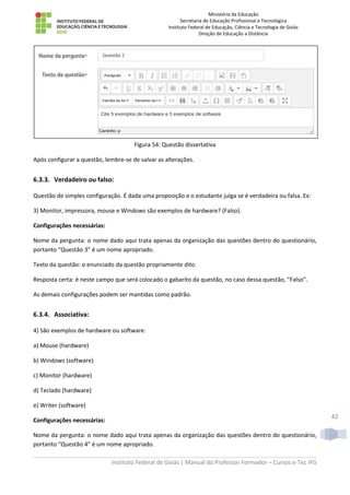 Ministério da Educação
Secretaria de Educação Profissional e Tecnológica
Instituto Federal de Educação, Ciência e Tecnologia de Goiás
Direção de Educação a Distância
Instituto Federal de Goiás | Manual do Professor Formador – Cursos e-Tec IFG
42
Figura 54: Questão dissertativa
Após configurar a questão, lembre-se de salvar as alterações.
6.3.3. Verdadeiro ou falso:
Questão de simples configuração. É dada uma proposição e o estudante julga se é verdadeira ou falsa. Ex:
3) Monitor, impressora, mouse e Windows são exemplos de hardware? (Falso).
Configurações necessárias:
Nome da pergunta: o nome dado aqui trata apenas da organização das questões dentro do questionário,
portanto “Questão 3” é um nome apropriado.
Texto da questão: o enunciado da questão propriamente dito.
Resposta certa: é neste campo que será colocado o gabarito da questão, no caso dessa questão, “Falso”.
As demais configurações podem ser mantidas como padrão.
6.3.4. Associativa:
4) São exemplos de hardware ou software:
a) Mouse (hardware)
b) Windows (software)
c) Monitor (hardware)
d) Teclado (hardware)
e) Writer (software)
Configurações necessárias:
Nome da pergunta: o nome dado aqui trata apenas da organização das questões dentro do questionário,
portanto “Questão 4” é um nome apropriado.
 