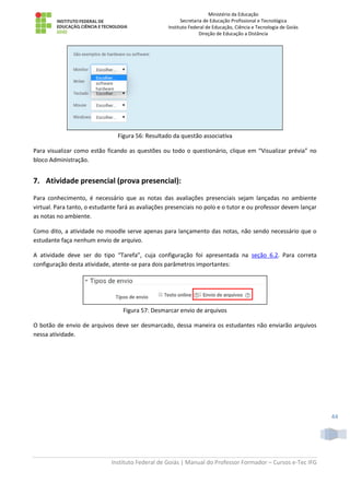 Ministério da Educação
Secretaria de Educação Profissional e Tecnológica
Instituto Federal de Educação, Ciência e Tecnologia de Goiás
Direção de Educação a Distância
Instituto Federal de Goiás | Manual do Professor Formador – Cursos e-Tec IFG
44
Figura 56: Resultado da questão associativa
Para visualizar como estão ficando as questões ou todo o questionário, clique em “Visualizar prévia” no
bloco Administração.
7. Atividade presencial (prova presencial):
Para conhecimento, é necessário que as notas das avaliações presenciais sejam lançadas no ambiente
virtual. Para tanto, o estudante fará as avaliações presenciais no polo e o tutor e ou professor devem lançar
as notas no ambiente.
Como dito, a atividade no moodle serve apenas para lançamento das notas, não sendo necessário que o
estudante faça nenhum envio de arquivo.
A atividade deve ser do tipo “Tarefa”, cuja configuração foi apresentada na seção 6.2. Para correta
configuração desta atividade, atente-se para dois parâmetros importantes:
Figura 57: Desmarcar envio de arquivos
O botão de envio de arquivos deve ser desmarcado, dessa maneira os estudantes não enviarão arquivos
nessa atividade.
 