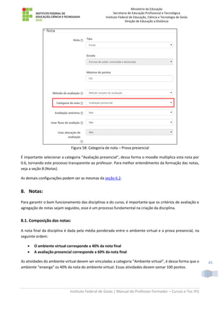 Ministério da Educação
Secretaria de Educação Profissional e Tecnológica
Instituto Federal de Educação, Ciência e Tecnologia de Goiás
Direção de Educação a Distância
Instituto Federal de Goiás | Manual do Professor Formador – Cursos e-Tec IFG
45
Figura 58: Categoria de nota – Prova presencial
É importante selecionar a categoria “Avaliação presencial”, dessa forma o moodle multiplica esta nota por
0.6, tornando este processo transparente ao professor. Para melhor entendimento da formação das notas,
veja a seção 8 (Notas).
As demais configurações podem ser as mesmas da seção 6.2.
8. Notas:
Para garantir o bom funcionamento das disciplinas e do curso, é importante que os critérios de avaliação e
agregação de notas sejam seguidos, esse é um processo fundamental na criação da disciplina.
8.1. Composição das notas:
A nota final da disciplina é dada pela média ponderada entre o ambiente virtual e a prova presencial, na
seguinte ordem:
 O ambiente virtual corresponde a 40% da nota final
 A avaliação presencial corresponde a 60% da nota final
As atividades do ambiente virtual devem ser vinculadas a categoria “Ambiente virtual”, é dessa forma que o
ambiente “enxerga” os 40% da nota do ambiente virtual. Essas atividades devem somar 100 pontos.
 