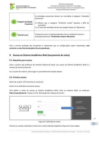Ministério da Educação
Secretaria de Educação Profissional e Tecnológica
Instituto Federal de Educação, Ciência e Tecnologia de Goiás
Direção de Educação a Distância
Instituto Federal de Goiás | Manual do Professor Formador – Cursos e-Tec IFG
48
Categoria Avaliação
Presencial
As atividades presenciais devem ser vinculadas à categoria “Avaliação
presencial”.
2.1.Mostra que a categoria “Ambiente virtual” equivale a 60% do
somatório.
2.2.O total das atividades dentro da categoria deve ser 100 pontos.
Total do curso O total do curso é a média ponderada entre o ambiente virtual e a
avaliação presencial. Totalizando sempre 100 pontos.
Para a correta avaliação dos estudantes é importante que as configurações sejam respeitadas, caso
contrário a nota final da disciplina ficará prejudicada.
9. Acesso ao Sistema Acadêmico Web (Lançamento de notas)
9.1. Requisitos para acesso:
Caso o usuário seja professor do Instituto Federal de Goiás, seu acesso ao Sistema Acadêmico Web é o
mesmo do ensino presencial.
Se o usuário for externo, deve seguir os procedimentos listados abaixo:
9.2. Primeiro acesso:
Nome de usuário: CPF (somente os números).
Senha: A ser definida no primeiro acesso.
Para definir a senha de acesso ao Sistema Acadêmico Web, entre no sistema SUAP, no endereço:
http://suap.ifg.edu.br e clique no link "Solicitação de mudança de senha".
Figura 61: definição da senha
Informe os campos solicitados e entre com o texto indicado (Captcha). Clique em enviar dados.
2
3
 