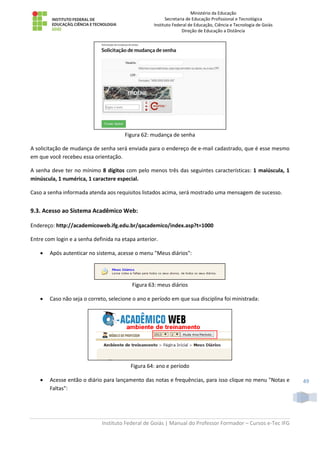 Ministério da Educação
Secretaria de Educação Profissional e Tecnológica
Instituto Federal de Educação, Ciência e Tecnologia de Goiás
Direção de Educação a Distância
Instituto Federal de Goiás | Manual do Professor Formador – Cursos e-Tec IFG
49
Figura 62: mudança de senha
A solicitação de mudança de senha será enviada para o endereço de e-mail cadastrado, que é esse mesmo
em que você recebeu essa orientação.
A senha deve ter no mínimo 8 dígitos com pelo menos três das seguintes características: 1 maiúscula, 1
minúscula, 1 numérica, 1 caractere especial.
Caso a senha informada atenda aos requisitos listados acima, será mostrado uma mensagem de sucesso.
9.3. Acesso ao Sistema Acadêmico Web:
Endereço: http://academicoweb.ifg.edu.br/qacademico/index.asp?t=1000
Entre com login e a senha definida na etapa anterior.
 Após autenticar no sistema, acesse o menu "Meus diários":
Figura 63: meus diários
 Caso não seja o correto, selecione o ano e período em que sua disciplina foi ministrada:
Figura 64: ano e período
 Acesse então o diário para lançamento das notas e frequências, para isso clique no menu "Notas e
Faltas":
 