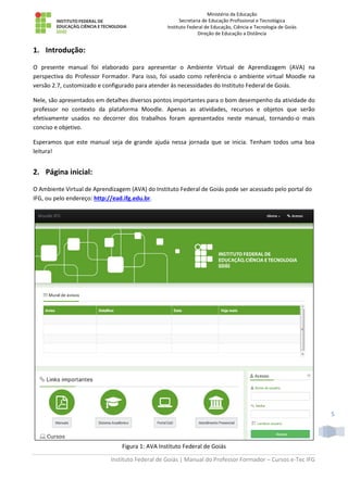 Ministério da Educação
Secretaria de Educação Profissional e Tecnológica
Instituto Federal de Educação, Ciência e Tecnologia de Goiás
Direção de Educação a Distância
Instituto Federal de Goiás | Manual do Professor Formador – Cursos e-Tec IFG
5
1. Introdução:
O presente manual foi elaborado para apresentar o Ambiente Virtual de Aprendizagem (AVA) na
perspectiva do Professor Formador. Para isso, foi usado como referência o ambiente virtual Moodle na
versão 2.7, customizado e configurado para atender às necessidades do Instituto Federal de Goiás.
Nele, são apresentados em detalhes diversos pontos importantes para o bom desempenho da atividade do
professor no contexto da plataforma Moodle. Apenas as atividades, recursos e objetos que serão
efetivamente usados no decorrer dos trabalhos foram apresentados neste manual, tornando-o mais
conciso e objetivo.
Esperamos que este manual seja de grande ajuda nessa jornada que se inicia. Tenham todos uma boa
leitura!
2. Página inicial:
O Ambiente Virtual de Aprendizagem (AVA) do Instituto Federal de Goiás pode ser acessado pelo portal do
IFG, ou pelo endereço: http://ead.ifg.edu.br.
Figura 1: AVA Instituto Federal de Goiás
 