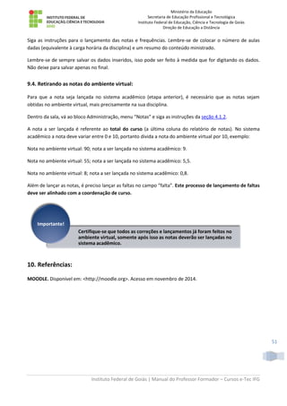Ministério da Educação
Secretaria de Educação Profissional e Tecnológica
Instituto Federal de Educação, Ciência e Tecnologia de Goiás
Direção de Educação a Distância
Instituto Federal de Goiás | Manual do Professor Formador – Cursos e-Tec IFG
51
Siga as instruções para o lançamento das notas e frequências. Lembre-se de colocar o número de aulas
dadas (equivalente à carga horária da disciplina) e um resumo do conteúdo ministrado.
Lembre-se de sempre salvar os dados inseridos, isso pode ser feito à medida que for digitando os dados.
Não deixe para salvar apenas no final.
9.4. Retirando as notas do ambiente virtual:
Para que a nota seja lançada no sistema acadêmico (etapa anterior), é necessário que as notas sejam
obtidas no ambiente virtual, mais precisamente na sua disciplina.
Dentro da sala, vá ao bloco Administração, menu “Notas” e siga as instruções da seção 4.1.2.
A nota a ser lançada é referente ao total do curso (a última coluna do relatório de notas). No sistema
acadêmico a nota deve variar entre 0 e 10, portanto divida a nota do ambiente virtual por 10, exemplo:
Nota no ambiente virtual: 90; nota a ser lançada no sistema acadêmico: 9.
Nota no ambiente virtual: 55; nota a ser lançada no sistema acadêmico: 5,5.
Nota no ambiente virtual: 8; nota a ser lançada no sistema acadêmico: 0,8.
Além de lançar as notas, é preciso lançar as faltas no campo “falta”. Este processo de lançamento de faltas
deve ser alinhado com a coordenação de curso.
10. Referências:
MOODLE. Disponível em: <http://moodle.org>. Acesso em novembro de 2014.
Certifique-se que todos as correções e lançamentos já foram feitos no
ambiente virtual, somente após isso as notas deverão ser lançadas no
sistema acadêmico.
Importante!
 