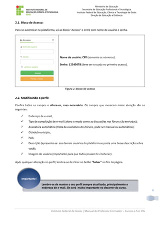 Ministério da Educação
Secretaria de Educação Profissional e Tecnológica
Instituto Federal de Educação, Ciência e Tecnologia de Goiás
Direção de Educação a Distância
Instituto Federal de Goiás | Manual do Professor Formador – Cursos e-Tec IFG
6
2.1. Bloco de Acesso:
Para se autenticar na plataforma, vá ao bloco "Acesso" e entre com nome de usuário e senha.
Nome de usuário: CPF (somente os números).
Senha: 12345678 (deve ser trocada no primeiro acesso).
Figura 2: bloco de acesso
2.2. Modificando o perfil:
Confira todos os campos e altere-os, caso necessário. Os campos que merecem maior atenção são os
seguintes:
 Endereço de e-mail;
 Tipo de compilação de e-mail (altera o modo como as discussões nos fóruns são enviadas);
 Assinatura automática (trata da assinatura dos fóruns, pode ser manual ou automática);
 Cidade/município;
 País;
 Descrição (apresente-se aos demais usuários da plataforma e poste uma breve descrição sobre
você);
 Imagem do usuário (importante para que todos possam te conhecer).
Após qualquer alteração no perfil, lembre-se de clicar no botão “Salvar” no fim da página.
Lembre-se de manter o seu perfil sempre atualizado, principalmente o
endereço de e-mail. Ele será muito importante no decorrer do curso.
Importante!
 