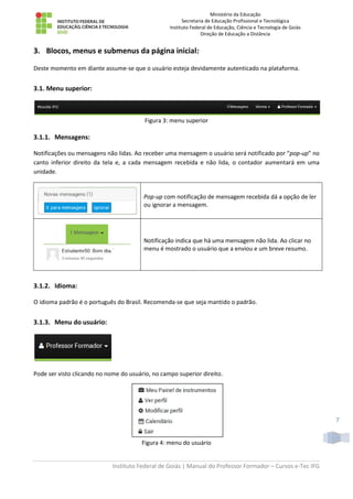 Ministério da Educação
Secretaria de Educação Profissional e Tecnológica
Instituto Federal de Educação, Ciência e Tecnologia de Goiás
Direção de Educação a Distância
Instituto Federal de Goiás | Manual do Professor Formador – Cursos e-Tec IFG
7
3. Blocos, menus e submenus da página inicial:
Deste momento em diante assume-se que o usuário esteja devidamente autenticado na plataforma.
3.1. Menu superior:
Figura 3: menu superior
3.1.1. Mensagens:
Notificações ou mensagens não lidas. Ao receber uma mensagem o usuário será notificado por “pop-up” no
canto inferior direito da tela e, a cada mensagem recebida e não lida, o contador aumentará em uma
unidade.
Pop-up com notificação de mensagem recebida dá a opção de ler
ou ignorar a mensagem.
Notificação indica que há uma mensagem não lida. Ao clicar no
menu é mostrado o usuário que a enviou e um breve resumo.
3.1.2. Idioma:
O idioma padrão é o português do Brasil. Recomenda-se que seja mantido o padrão.
3.1.3. Menu do usuário:
Pode ser visto clicando no nome do usuário, no campo superior direito.
Figura 4: menu do usuário
 