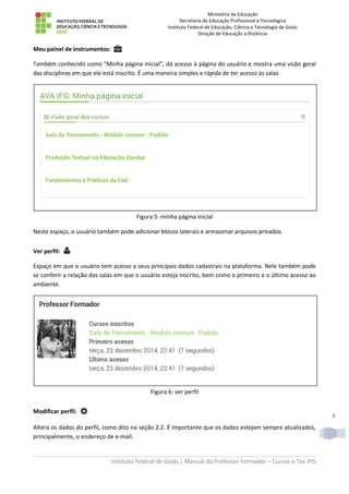Ministério da Educação
Secretaria de Educação Profissional e Tecnológica
Instituto Federal de Educação, Ciência e Tecnologia de Goiás
Direção de Educação a Distância
Instituto Federal de Goiás | Manual do Professor Formador – Cursos e-Tec IFG
8
Meu painel de instrumentos:
Também conhecido como “Minha página inicial”, dá acesso à página do usuário e mostra uma visão geral
das disciplinas em que ele está inscrito. É uma maneira simples e rápida de ter acesso às salas.
Figura 5: minha página inicial
Neste espaço, o usuário também pode adicionar blocos laterais e armazenar arquivos privados.
Ver perfil:
Espaço em que o usuário tem acesso a seus principais dados cadastrais na plataforma. Nele também pode
se conferir a relação das salas em que o usuário esteja inscrito, bem como o primeiro e o último acesso ao
ambiente.
Figura 6: ver perfil
Modificar perfil:
Altera os dados do perfil, como dito na seção 2.2. É importante que os dados estejam sempre atualizados,
principalmente, o endereço de e-mail.
 