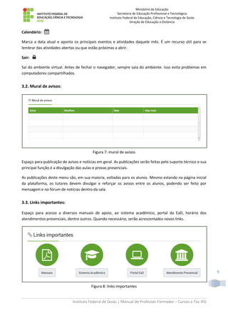 Ministério da Educação
Secretaria de Educação Profissional e Tecnológica
Instituto Federal de Educação, Ciência e Tecnologia de Goiás
Direção de Educação a Distância
Instituto Federal de Goiás | Manual do Professor Formador – Cursos e-Tec IFG
9
Calendário:
Marca a data atual e aponta os principais eventos e atividades daquele mês. É um recurso útil para se
lembrar das atividades abertas ou que estão próximas a abrir.
Sair:
Sai do ambiente virtual. Antes de fechar o navegador, sempre saia do ambiente. Isso evita problemas em
computadores compartilhados.
3.2. Mural de avisos:
Figura 7: mural de avisos
Espaço para publicação de avisos e notícias em geral. As publicações serão feitas pelo suporte técnico e sua
principal função é a divulgação das aulas e provas presenciais.
As publicações deste menu são, em sua maioria, voltadas para os alunos. Mesmo estando na página inicial
da plataforma, os tutores devem divulgar e reforçar os avisos entre os alunos, podendo ser feito por
mensagem e no fórum de notícias dentro da sala.
3.3. Links importantes:
Espaço para acesso a diversos manuais de apoio, ao sistema acadêmico, portal da EaD, horário dos
atendimentos presenciais, dentre outros. Quando necessário, serão acrescentados novos links.
Figura 8: links importantes
 