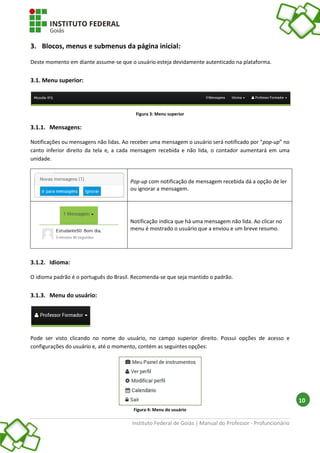 Instituto Federal de Goiás | Manual do Professor - Profuncionário
10
3. Blocos, menus e submenus da página inicial:
Deste momento em diante assume-se que o usuário esteja devidamente autenticado na plataforma.
3.1. Menu superior:
Figura 3: Menu superior
3.1.1. Mensagens:
Notificações ou mensagens não lidas. Ao receber uma mensagem o usuário será notificado por “pop-up” no
canto inferior direito da tela e, a cada mensagem recebida e não lida, o contador aumentará em uma
unidade.
Pop-up com notificação de mensagem recebida dá a opção de ler
ou ignorar a mensagem.
Notificação indica que há uma mensagem não lida. Ao clicar no
menu é mostrado o usuário que a enviou e um breve resumo.
3.1.2. Idioma:
O idioma padrão é o português do Brasil. Recomenda-se que seja mantido o padrão.
3.1.3. Menu do usuário:
Pode ser visto clicando no nome do usuário, no campo superior direito. Possui opções de acesso e
configurações do usuário e, até o momento, contém as seguintes opções:
Figura 4: Menu do usuário
 