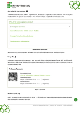 Instituto Federal de Goiás | Manual do Professor - Profuncionário
11
Meu painel de instrumentos:
Também conhecido como “Minha página inicial”, dá acesso à página do usuário e mostra uma visão geral
das disciplinas em que ele está inscrito. É uma maneira simples e rápida de ter acesso às salas.
Figura 5: Minha página inicial
Neste espaço, o usuário também pode adicionar blocos laterais e armazenar arquivos privados.
Ver perfil:
Espaço em que o usuário tem acesso a seus principais dados cadastrais na plataforma. Nele também pode
se conferir a relação das salas em que o usuário esteja inscrito, bem como o primeiro e o último acesso no
contexto daquela sala.
Figura 6: Ver perfil
Modificar perfil:
Altera os dados do perfil, como dito na seção 3.2. É importante que os dados estejam sempre atualizados,
principalmente, o endereço de e-mail.
 