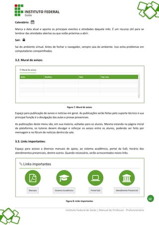 Instituto Federal de Goiás | Manual do Professor - Profuncionário
12
Calendário:
Marca a data atual e aponta os principais eventos e atividades daquele mês. É um recurso útil para se
lembrar das atividades abertas ou que estão próximas a abrir.
Sair:
Sai do ambiente virtual. Antes de fechar o navegador, sempre saia do ambiente. Isso evita problemas em
computadores compartilhados.
3.2. Mural de avisos:
Figura 7: Mural de avisos
Espaço para publicação de avisos e notícias em geral. As publicações serão feitas pelo suporte técnico e sua
principal função é a divulgação das aulas e provas presenciais.
As publicações deste menu são, em sua maioria, voltadas para os alunos. Mesmo estando na página inicial
da plataforma, os tutores devem divulgar e reforçar os avisos entre os alunos, podendo ser feito por
mensagem e no fórum de notícias dentro da sala.
3.3. Links importantes:
Espaço para acesso a diversos manuais de apoio, ao sistema acadêmico, portal da EaD, horário dos
atendimentos presenciais, dentre outros. Quando necessário, serão acrescentados novos links.
Figura 8: Links importantes
 