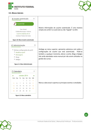 Instituto Federal de Goiás | Manual do Professor - Profuncionário
14
3.5. Blocos laterais:
Figura 10: Bloco Usuário autenticado
Mostra informações do usuário autenticado. É uma maneira
simples de conferir se você está ou não “logado” no AVA.
Figura 11: Bloco Administração
Análogo ao menu superior, apresenta submenus com ações e
configurações do usuário que está autenticado. Pode-se
também, a qualquer momento, alterar a senha. Blogs e Badges
não serão abordados neste manual por não serem utilizados na
gestão dos cursos.
Figura 12: Bloco calendário
Marca a data atual e aponta os principais eventos e atividades.
 