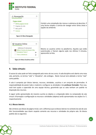 Instituto Federal de Goiás | Manual do Professor - Profuncionário
15
4. Salas virtuais:
O acesso às salas pode ser feito navegando pelo menu do seu curso. A cada disciplina será aberta uma nova
sala, portanto, os termos “sala” e “disciplina”, são análogos. Neste manual será adotado o termo “sala”
como padrão.
A sala é composta por blocos laterais, recursos, atividades, usuários e um conjunto de permissões. A
responsabilidade de postar todo o material e configurar as atividades é do professor formador. Para isso,
você terá ajuda e supervisão de uma equipe técnica, garantindo que as salas tenham um padrão na
disposição dos recursos.
A seguir serão apresentados de maneira sucinta os objetos e a disposição deles na composição da sala
virtual. A formação e configuração os recursos e atividades (objetos) serão apresentados nas seções 6 e 7,
respectivamente.
4.1. Blocos laterais:
São similares aos blocos da página inicial, com a diferença que os blocos laterais no contexto da sala de aula
têm funcionalidades que dizem respeito somente aos recursos e atividades da própria sala. Os blocos
padrão são os seguintes:
Figura 13: Bloco Navegação
Contém uma compilação dos menus e submenus já descritos. É
uma forma simples e concisa de navegar entre várias áreas e
opções do ambiente.
Figura 14: Bloco Usuários online
Mostra os usuários online na plataforma. Aqueles que estão
autenticados e fizeram alguma ação nos últimos 5 minutos,
aparecerão na lista.
 