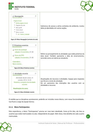 Instituto Federal de Goiás | Manual do Professor - Profuncionário
17
Figura 19: Bloco Navegação (contexto da sala)
Submenus de acesso a vários contextos do ambiente, muitos
deles já abordados em outras seções.
Figura 20: Bloco Próximos eventos
Refere-se principalmente às atividades que estão próximas da
data atual. Também apresenta a data de encerramento,
servindo como um alerta ao estudante.
Figura 21: Bloco Atividade recente
Atualizações de recursos e atividades. Espaço para respostas
aos fóruns e envio de atividade.
Dá um panorama das interações dos usuários com as
atividades e recursos.
À medida que as disciplinas acontecerem, poderão ser incluídos novos blocos, com novas funcionalidades.
Isso ficará a cargo da equipe técnica.
4.1.1. Bloco Participantes:
Pela importância, o bloco “Participantes” precisa ser mais bem detalhado. Como já foi dito, ele lista os
usuários que estão matriculados na sala, independente do papel. Além disso, lista detalhes de cada usuário
matriculado.
 