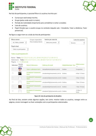 Instituto Federal de Goiás | Manual do Professor - Profuncionário
18
Na lista de participantes, é possível filtrar os usuários inscritos por:
 Cursos que você esteja inscrito;
 Grupo (polos onde você é o tutor);
 Período de inatividade (importante para contabilizar e evitar a evasão);
 Lista de usuários;
 Papel (função que o usuário ocupa no contexto daquela sala – Estudante, Tutor a distância, Tutor
presencial).
Na figura a seguir tem-se a visão da lista de participantes:
Figura 22: Lista de participantes da disciplina
Ao final da lista, existem ainda algumas opções, tais como: mostrar todos os usuários, navegar entre as
páginas, enviar mensagem ou fazer anotações com os participantes selecionados.
 