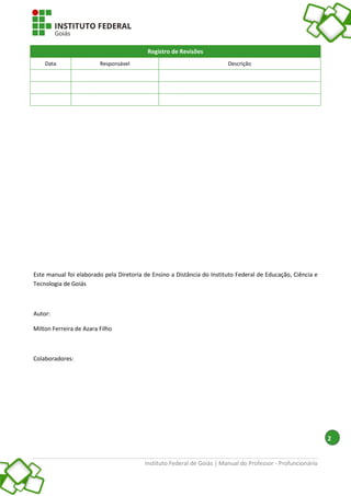 Instituto Federal de Goiás | Manual do Professor - Profuncionário
2
Registro de Revisões
Data Responsável Descrição
Este manual foi elaborado pela Diretoria de Ensino a Distância do Instituto Federal de Educação, Ciência e
Tecnologia de Goiás
Autor:
Milton Ferreira de Azara Filho
Colaboradores:
 