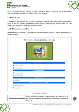 Instituto Federal de Goiás | Manual do Professor - Profuncionário
21
com os alunos, fazendo com que eles, ao decorrer do curso, saibam sempre onde estarão dispostos os
recursos e atividades necessários ao desenvolvimento da disciplina.
4.3. Corpo da sala:
É neste espaço que serão postados os recursos e atividades. Em um primeiro momento será apresentado o
layout de uma sala completa, com todos os objetos (recursos e atividades) já postados. Após isso, todo
processo de construção da sala será descrito em detalhes.
4.3.1. Tópico introdutório (Tópico 0):
Primeiro tópico da sala tem a função de fazer uma introdução à disciplina e sempre estará visível aos
usuários inscritos.
Figura 25: Tópico introdutório
Informações importantes
Espaço onde serão postados o “Guia da disciplina” e o “Plano de curso”.
São importantes para conhecer a metodologia, as datas e atividades da
disciplina.
 