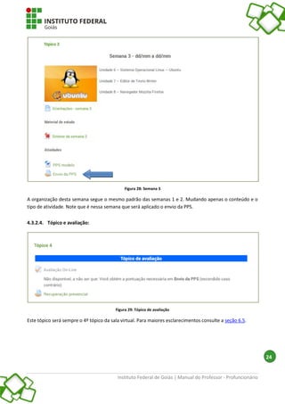 Instituto Federal de Goiás | Manual do Professor - Profuncionário
24
Figura 28: Semana 3
A organização desta semana segue o mesmo padrão das semanas 1 e 2. Mudando apenas o conteúdo e o
tipo de atividade. Note que é nessa semana que será aplicado o envio da PPS.
4.3.2.4. Tópico e avaliação:
Figura 29: Tópico de avaliação
Este tópico será sempre o 4º tópico da sala virtual. Para maiores esclarecimentos consulte a seção 6.5.
 