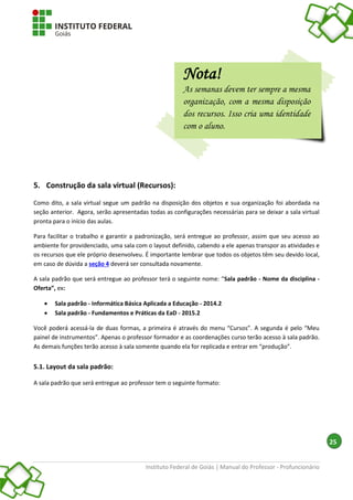 Instituto Federal de Goiás | Manual do Professor - Profuncionário
25
5. Construção da sala virtual (Recursos):
Como dito, a sala virtual segue um padrão na disposição dos objetos e sua organização foi abordada na
seção anterior. Agora, serão apresentadas todas as configurações necessárias para se deixar a sala virtual
pronta para o início das aulas.
Para facilitar o trabalho e garantir a padronização, será entregue ao professor, assim que seu acesso ao
ambiente for providenciado, uma sala com o layout definido, cabendo a ele apenas transpor as atividades e
os recursos que ele próprio desenvolveu. É importante lembrar que todos os objetos têm seu devido local,
em caso de dúvida a seção 4 deverá ser consultada novamente.
A sala padrão que será entregue ao professor terá o seguinte nome: “Sala padrão - Nome da disciplina -
Oferta”, ex:
 Sala padrão - Informática Básica Aplicada a Educação - 2014.2
 Sala padrão - Fundamentos e Práticas da EaD - 2015.2
Você poderá acessá-la de duas formas, a primeira é através do menu “Cursos”. A segunda é pelo “Meu
painel de instrumentos”. Apenas o professor formador e as coordenações curso terão acesso à sala padrão.
As demais funções terão acesso à sala somente quando ela for replicada e entrar em “produção”.
5.1. Layout da sala padrão:
A sala padrão que será entregue ao professor tem o seguinte formato:
Nota!
As semanas devem ter sempre a mesma
organização, com a mesma disposição
dos recursos. Isso cria uma identidade
com o aluno.
 