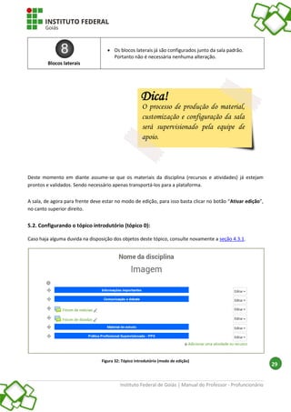 Instituto Federal de Goiás | Manual do Professor - Profuncionário
29
Blocos laterais
 Os blocos laterais já são configurados junto da sala padrão.
Portanto não é necessária nenhuma alteração.
Deste momento em diante assume-se que os materiais da disciplina (recursos e atividades) já estejam
prontos e validados. Sendo necessário apenas transportá-los para a plataforma.
A sala, de agora para frente deve estar no modo de edição, para isso basta clicar no botão “Ativar edição”,
no canto superior direito.
5.2. Configurando o tópico introdutório (tópico 0):
Caso haja alguma duvida na disposição dos objetos deste tópico, consulte novamente a seção 4.3.1.
Figura 32: Tópico introdutório (modo de edição)
Dica!
O processo de produção do material,
customização e configuração da sala
será supervisionado pela equipe de
apoio.
 