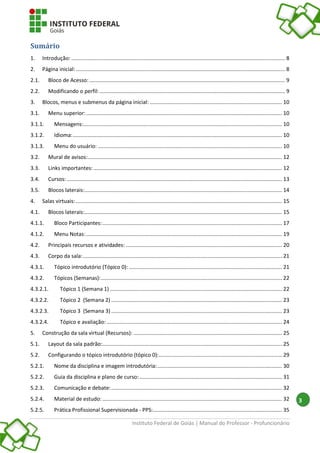 Instituto Federal de Goiás | Manual do Professor - Profuncionário
3
Sumário
1. Introdução: ................................................................................................................................................ 8
2. Página inicial:............................................................................................................................................. 8
2.1. Bloco de Acesso:.................................................................................................................................... 9
2.2. Modificando o perfil:............................................................................................................................. 9
3. Blocos, menus e submenus da página inicial: ......................................................................................... 10
3.1. Menu superior:.................................................................................................................................... 10
3.1.1. Mensagens:...................................................................................................................................... 10
3.1.2. Idioma:............................................................................................................................................. 10
3.1.3. Menu do usuário: ............................................................................................................................ 10
3.2. Mural de avisos:................................................................................................................................... 12
3.3. Links importantes:............................................................................................................................... 12
3.4. Cursos:................................................................................................................................................. 13
3.5. Blocos laterais:..................................................................................................................................... 14
4. Salas virtuais:........................................................................................................................................... 15
4.1. Blocos laterais:..................................................................................................................................... 15
4.1.1. Bloco Participantes:......................................................................................................................... 17
4.1.2. Menu Notas:.................................................................................................................................... 19
4.2. Principais recursos e atividades: ......................................................................................................... 20
4.3. Corpo da sala:...................................................................................................................................... 21
4.3.1. Tópico introdutório (Tópico 0): ....................................................................................................... 21
4.3.2. Tópicos (Semanas):.......................................................................................................................... 22
4.3.2.1. Tópico 1 (Semana 1) .................................................................................................................... 22
4.3.2.2. Tópico 2 (Semana 2) ................................................................................................................... 23
4.3.2.3. Tópico 3 (Semana 3) ................................................................................................................... 23
4.3.2.4. Tópico e avaliação: ...................................................................................................................... 24
5. Construção da sala virtual (Recursos): .................................................................................................... 25
5.1. Layout da sala padrão:......................................................................................................................... 25
5.2. Configurando o tópico introdutório (tópico 0):................................................................................... 29
5.2.1. Nome da disciplina e imagem introdutória:.................................................................................... 30
5.2.2. Guia da disciplina e plano de curso:................................................................................................ 31
5.2.3. Comunicação e debate:................................................................................................................... 32
5.2.4. Material de estudo: ......................................................................................................................... 32
5.2.5. Prática Profissional Supervisionada - PPS:....................................................................................... 35
 
