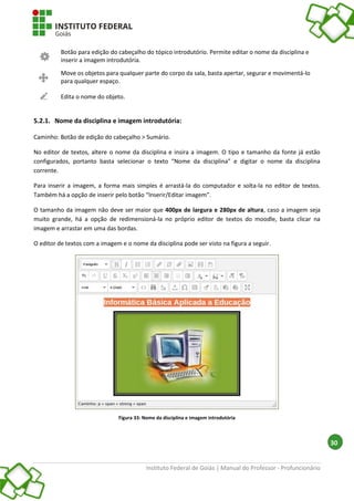 Instituto Federal de Goiás | Manual do Professor - Profuncionário
30
Botão para edição do cabeçalho do tópico introdutório. Permite editar o nome da disciplina e
inserir a imagem introdutória.
Move os objetos para qualquer parte do corpo da sala, basta apertar, segurar e movimentá-lo
para qualquer espaço.
Edita o nome do objeto.
5.2.1. Nome da disciplina e imagem introdutória:
Caminho: Botão de edição do cabeçalho > Sumário.
No editor de textos, altere o nome da disciplina e insira a imagem. O tipo e tamanho da fonte já estão
configurados, portanto basta selecionar o texto “Nome da disciplina” e digitar o nome da disciplina
corrente.
Para inserir a imagem, a forma mais simples é arrastá-la do computador e solta-la no editor de textos.
Também há a opção de inserir pelo botão “Inserir/Editar imagem”.
O tamanho da imagem não deve ser maior que 400px de largura e 280px de altura, caso a imagem seja
muito grande, há a opção de redimensioná-la no próprio editor de textos do moodle, basta clicar na
imagem e arrastar em uma das bordas.
O editor de textos com a imagem e o nome da disciplina pode ser visto na figura a seguir.
Figura 33: Nome da disciplina e imagem introdutória
 