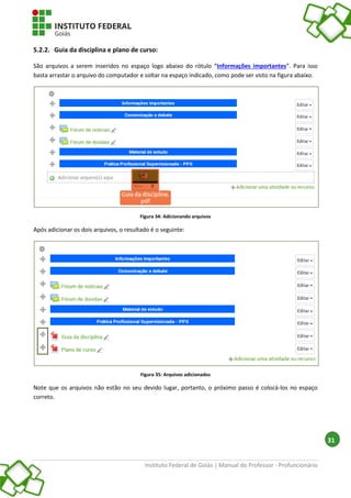 Instituto Federal de Goiás | Manual do Professor - Profuncionário
31
5.2.2. Guia da disciplina e plano de curso:
São arquivos a serem inseridos no espaço logo abaixo do rótulo “Informações importantes”. Para isso
basta arrastar o arquivo do computador e soltar na espaço indicado, como pode ser visto na figura abaixo.
Figura 34: Adicionando arquivos
Após adicionar os dois arquivos, o resultado é o seguinte:
Figura 35: Arquivos adicionados
Note que os arquivos não estão no seu devido lugar, portanto, o próximo passo é colocá-los no espaço
correto.
 
