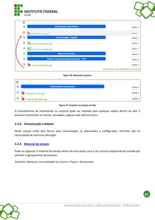 Instituto Federal de Goiás | Manual do Professor - Profuncionário
32
Figura 36: Movendo arquivos
Figura 37: Arquivos no espaço correto
O procedimento de movimentar os arquivos pode ser repetido para qualquer objeto dentro da sala. É
possível movimentar os rótulos, atividades, páginas web, dentre outros.
5.2.3. Comunicação e debate:
Neste espaço estão dois fóruns para comunicação, já adicionados e configurados. Portanto não há
necessidade de nenhuma alteração.
5.2.4. Material de estudo:
Pode-se organizar o material de estudo dentro de uma pasta, esse é um recurso importante do moodle por
permitir o agrupamento de arquivos.
Caminho: Adicionar uma atividade ou recurso > Pasta > Acrescentar.
 