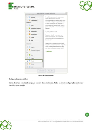 Instituto Federal de Goiás | Manual do Professor - Profuncionário
33
Figura 38: Criando a pasta
Configurações necessárias:
Nome, descrição e conteúdo (arquivos a serem disponibilizados). Todas as demais configurações podem ser
mantidas como padrão.
 