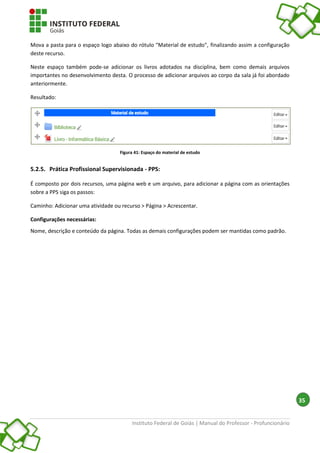 Instituto Federal de Goiás | Manual do Professor - Profuncionário
35
Mova a pasta para o espaço logo abaixo do rótulo "Material de estudo", finalizando assim a configuração
deste recurso.
Neste espaço também pode-se adicionar os livros adotados na disciplina, bem como demais arquivos
importantes no desenvolvimento desta. O processo de adicionar arquivos ao corpo da sala já foi abordado
anteriormente.
Resultado:
Figura 41: Espaço do material de estudo
5.2.5. Prática Profissional Supervisionada - PPS:
É composto por dois recursos, uma página web e um arquivo, para adicionar a página com as orientações
sobre a PPS siga os passos:
Caminho: Adicionar uma atividade ou recurso > Página > Acrescentar.
Configurações necessárias:
Nome, descrição e conteúdo da página. Todas as demais configurações podem ser mantidas como padrão.
 