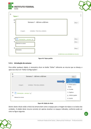 Instituto Federal de Goiás | Manual do Professor - Profuncionário
38
Figura 45: Tópico padrão
5.3.1. Introdução da semana:
Para editar qualquer objeto, é necessário clicar no botão “Editar” referente ao recurso que se deseja, e
após isso clicar em “Editar Configurações”.
Figura 46: Edição do rótulo
Dentro deste rótulo estão o título da semana bem como o espaço para a imagem do tópico e os textos das
unidades. A edição deste recurso consiste em apenas atualizar os espaços indicados, conforme pode ser
visto na figura seguinte:
 