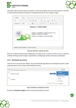 Instituto Federal de Goiás | Manual do Professor - Profuncionário
40
Falta agora editar a data da semana e adicionar o texto das unidades, para isso tente preservar o tamanho
e o tipo de fonte dos textos de exemplo. O resultado final pode ser visto na figura a seguir.
Figura 49: Finalizando o cabeçalho do tópico
Note que a célula da direita já está configurada com espaço entre as colunas, isso faz com que o texto das
unidades não fique junto da imagem. Após finalizar a configuração, lembre-se de salvar as alterações!
5.3.2. Orientações da semana:
Trata-se de um recurso do tipo "Página", ele já foi adicionado logo abaixo da introdução da semana, sendo
necessário apenas inserir o texto de orientação da semana.
Figura 50: Editando as orientações da semana
No campo "Conteúdo da página" poste o texto de orientação da semana.
 