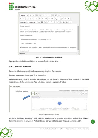 Instituto Federal de Goiás | Manual do Professor - Profuncionário
41
Figura 51: Conteúdo da página - orientações
Após postar o texto de orientações da semana, lembre-se de salvar.
5.3.3. Material de estudo:
Caminho: Adicionar uma atividade ou recurso > Arquivo > Acrescentar.
Campos necessários: Nome, descrição e conteúdo.
Levando em conta que os arquivos das sínteses das disciplinas já foram postados (biblioteca), não será
necessário postá-los novamente. Para selecionar o arquivo siga as instruções:
Figura 52: Adicionando o arquivo
Ao clicar no botão "Adicionar" será aberto o gerenciador de arquivos padrão do moodle (File picker).
Caminho: Arquivos do servidor > Pasta onde está o arquivo (Biblioteca) > Arquivo (semana_1.pdf).
 