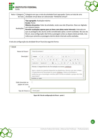 Instituto Federal de Goiás | Manual do Professor - Profuncionário
45
Nota > Categoria
de nota
Categoria em que a nota da atividade ficará agrupada. Como se trata de uma
atividade virtual deve ser selecionado “Ambiente virtual”.
Avaliações
Tipo agregado: Avaliação máxima
Escala: Ponto
Máximo de pontos: Valor da atividade, neste caso são 20 pontos. Deve ser digitado
um número inteiro.
Permitir avaliações apenas para os itens com datas neste intervalo: Intervalo em
que as postagens dos alunos serão consideradas aptas a serem avaliadas. No caso do
fórum, essa configuração não limita a postagem antes ou depois deste período, mas
indica que somente as postagens dentro deste intervalo serão avaliadas.
A tela de configuração da atividade fórum ficará da seguinte forma:
Figura 58: Tela de configuração do fórum - parte 1
 