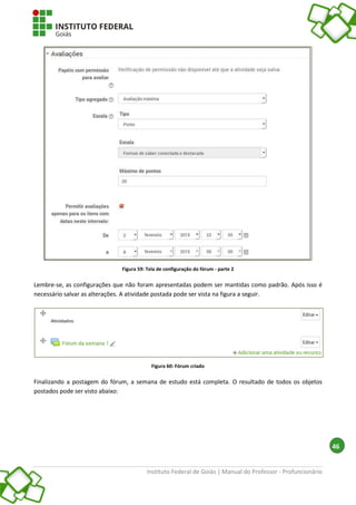 Instituto Federal de Goiás | Manual do Professor - Profuncionário
46
Figura 59: Tela de configuração do fórum - parte 2
Lembre-se, as configurações que não foram apresentadas podem ser mantidas como padrão. Após isso é
necessário salvar as alterações. A atividade postada pode ser vista na figura a seguir.
Figura 60: Fórum criado
Finalizando a postagem do fórum, a semana de estudo está completa. O resultado de todos os objetos
postados pode ser visto abaixo:
 