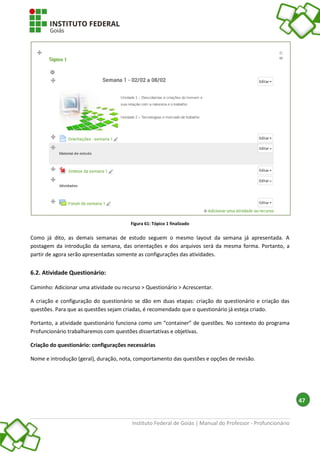 Instituto Federal de Goiás | Manual do Professor - Profuncionário
47
Figura 61: Tópico 1 finalizado
Como já dito, as demais semanas de estudo seguem o mesmo layout da semana já apresentada. A
postagem da introdução da semana, das orientações e dos arquivos será da mesma forma. Portanto, a
partir de agora serão apresentadas somente as configurações das atividades.
6.2. Atividade Questionário:
Caminho: Adicionar uma atividade ou recurso > Questionário > Acrescentar.
A criação e configuração do questionário se dão em duas etapas: criação do questionário e criação das
questões. Para que as questões sejam criadas, é recomendado que o questionário já esteja criado.
Portanto, a atividade questionário funciona como um “container” de questões. No contexto do programa
Profuncionário trabalharemos com questões dissertativas e objetivas.
Criação do questionário: configurações necessárias
Nome e introdução (geral), duração, nota, comportamento das questões e opções de revisão.
 