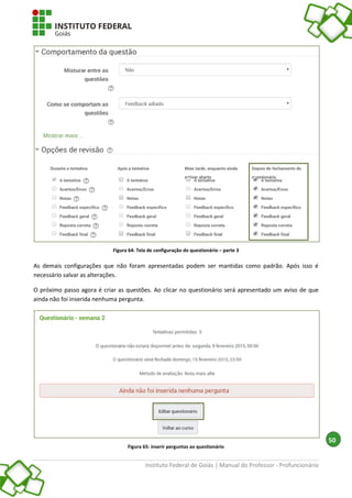 Instituto Federal de Goiás | Manual do Professor - Profuncionário
50
Figura 64: Tela de configuração do questionário – parte 3
As demais configurações que não foram apresentadas podem ser mantidas como padrão. Após isso é
necessário salvar as alterações.
O próximo passo agora é criar as questões. Ao clicar no questionário será apresentado um aviso de que
ainda não foi inserida nenhuma pergunta.
Figura 65: inserir perguntas ao questionário
 