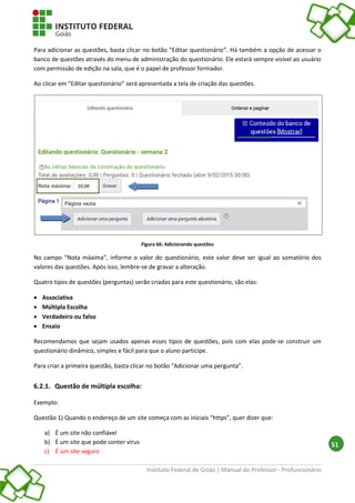 Instituto Federal de Goiás | Manual do Professor - Profuncionário
51
Para adicionar as questões, basta clicar no botão “Editar questionário”. Há também a opção de acessar o
banco de questões através do menu de administração do questionário. Ele estará sempre visível ao usuário
com permissão de edição na sala, que é o papel de professor formador.
Ao clicar em “Editar questionário” será apresentada a tela de criação das questões.
Figura 66: Adicionando questões
No campo “Nota máxima”, informe o valor do questionário, este valor deve ser igual ao somatório dos
valores das questões. Após isso, lembre-se de gravar a alteração.
Quatro tipos de questões (perguntas) serão criadas para este questionário, são elas:
 Associativa
 Múltipla Escolha
 Verdadeiro ou falso
 Ensaio
Recomendamos que sejam usados apenas esses tipos de questões, pois com elas pode-se construir um
questionário dinâmico, simples e fácil para que o aluno participe.
Para criar a primeira questão, basta clicar no botão “Adicionar uma pergunta”.
6.2.1. Questão de múltipla escolha:
Exemplo:
Questão 1) Quando o endereço de um site começa com as iniciais “https”, quer dizer que:
a) É um site não confiável
b) É um site que pode conter vírus
c) É um site seguro
 