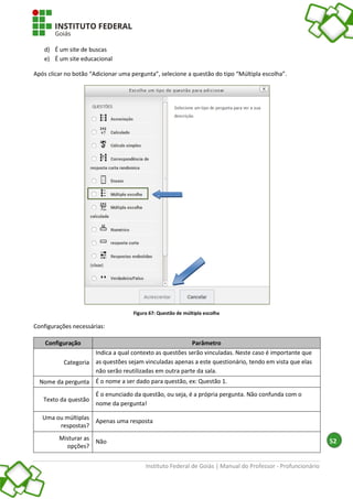 Instituto Federal de Goiás | Manual do Professor - Profuncionário
52
d) É um site de buscas
e) É um site educacional
Após clicar no botão “Adicionar uma pergunta”, selecione a questão do tipo “Múltipla escolha”.
Figura 67: Questão de múltipla escolha
Configurações necessárias:
Configuração Parâmetro
Categoria
Indica a qual contexto as questões serão vinculadas. Neste caso é importante que
as questões sejam vinculadas apenas a este questionário, tendo em vista que elas
não serão reutilizadas em outra parte da sala.
Nome da pergunta É o nome a ser dado para questão, ex: Questão 1.
Texto da questão
É o enunciado da questão, ou seja, é a própria pergunta. Não confunda com o
nome da pergunta!
Uma ou múltiplas
respostas?
Apenas uma resposta
Misturar as
opções?
Não
 