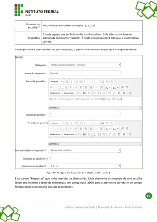 Instituto Federal de Goiás | Manual do Professor - Profuncionário
53
Numerar as
escolhas?
Sim, numerar em ordem alfabética: a, b, c, d...
Respostas
É neste espaço que serão inseridas as alternativas. Cada alternativa deve ser
adicionada como uma “Escolha”. É neste espaço que será dito qual é a alternativa
correta.
Tendo por base a questão descrita com exemplo, o preenchimento dos campos será da seguinte forma:
Figura 68: Configuração da questão de múltipla escolha – parte 1
É no campo “Respostas” que serão inseridas as alternativas. Cada alternativa é composta de uma escolha
(onde será inserido o texto da alternativa), um campo nota (100% para a alternativa correta) e um campo
feedback (não é necessário que seja preenchido).
 