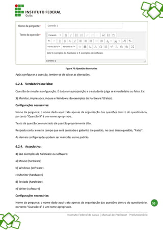 Instituto Federal de Goiás | Manual do Professor - Profuncionário
55
Figura 70: Questão dissertativa
Após configurar a questão, lembre-se de salvar as alterações.
6.2.3. Verdadeiro ou falso:
Questão de simples configuração. É dada uma proposição e o estudante julga se é verdadeira ou falsa. Ex:
3) Monitor, impressora, mouse e Windows são exemplos de hardware? (Falso).
Configurações necessárias:
Nome da pergunta: o nome dado aqui trata apenas da organização das questões dentro do questionário,
portanto “Questão 3” é um nome apropriado.
Texto da questão: o enunciado da questão propriamente dito.
Resposta certa: é neste campo que será colocado o gabarito da questão, no caso dessa questão, “Falso”.
As demais configurações podem ser mantidas como padrão.
6.2.4. Associativa:
4) São exemplos de hardware ou software:
a) Mouse (hardware)
b) Windows (software)
c) Monitor (hardware)
d) Teclado (hardware)
e) Writer (software)
Configurações necessárias:
Nome da pergunta: o nome dado aqui trata apenas da organização das questões dentro do questionário,
portanto “Questão 4” é um nome apropriado.
 